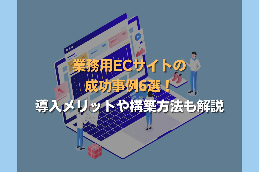 業務用ECサイトの成功事例6選！導入メリットや構築方法も解説